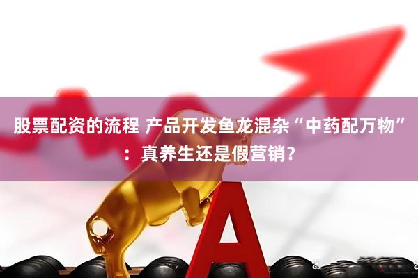 股票配资的流程 产品开发鱼龙混杂“中药配万物”：真养生还是假营销？