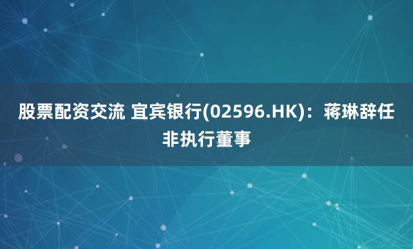 股票配资交流 宜宾银行(02596.HK)：蒋琳辞任非执行董事