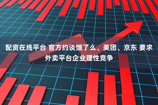 配资在线平台 官方约谈饿了么、美团、京东 要求外卖平台企业理性竞争