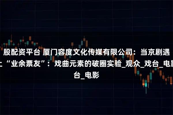 股配资平台 厦门容度文化传媒有限公司：当京剧遇上 “业余票友”：戏曲元素的破圈实验_观众_戏台_电影