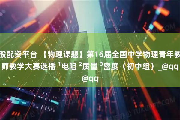 股配资平台 【物理课题】第16届全国中学物理青年教师教学大赛选播 ¹电阻 ²质量 ³密度（初中组）_@qq