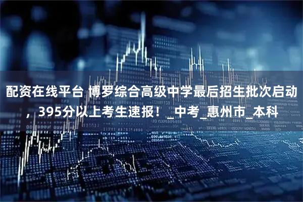 配资在线平台 博罗综合高级中学最后招生批次启动，395分以上考生速报！_中考_惠州市_本科