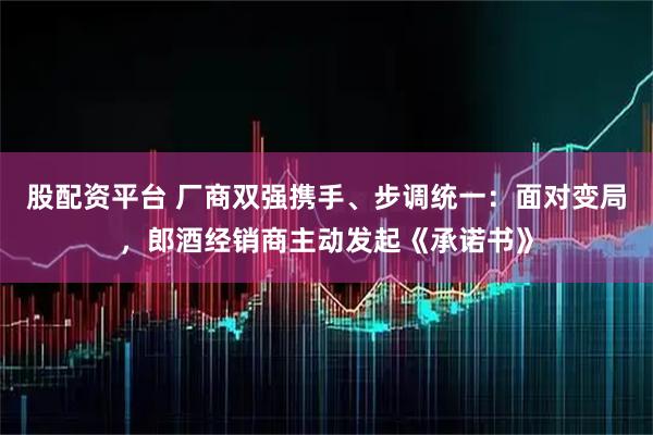 股配资平台 厂商双强携手、步调统一：面对变局，郎酒经销商主动发起《承诺书》
