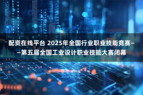 配资在线平台 2025年全国行业职业技能竞赛——第五届全国工业设计职业技能大赛闭幕