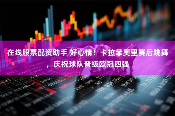 在线股票配资助手 好心情！卡拉菲奥里赛后跳舞，庆祝球队晋级欧冠四强