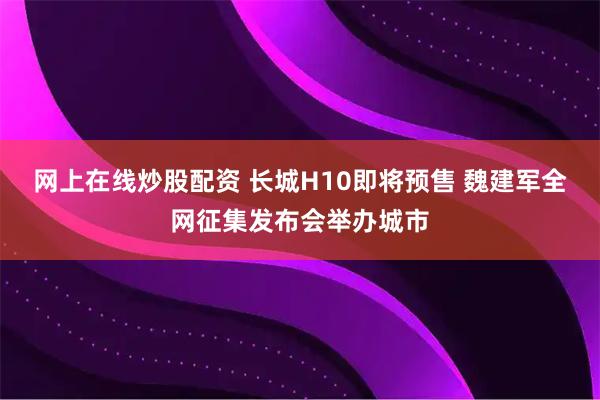 网上在线炒股配资 长城H10即将预售 魏建军全网征集发布会举办城市