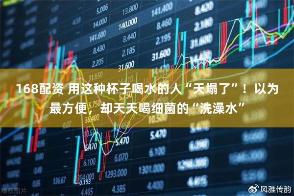 168配资 用这种杯子喝水的人“天塌了”！以为最方便，却天天喝细菌的“洗澡水”