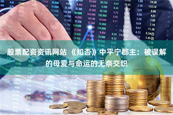 股票配资资讯网站 《知否》中平宁郡主：被误解的母爱与命运的无奈交织